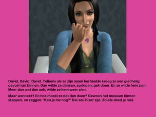 David, David, David. Telkens als ze zijn naam herhaalde kreeg ze een giechelig gevoel van binnen. Dan wilde ze dansen, springen, gek doen. En ze wilde hem zien. Meer dan wat dan ook, wilde ze hem weer zien. Maar wanneer? En hoe moest ze dat dan doen? Gewoon het museum binnen stappen, en zeggen: ‘Ken je me nog?’ Dat zou bizar zijn. Zoiets deed je niet. 