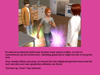 En daarom probeerde Sofie haar dromen maar opzij te zetten, en zich te concentreren op het echte leven. Gelukkig gebeurde er altijd wel iets in het grote huis.  Haar maatje Alfons was jarig, en hoewel het niet uitgebreid gevierd werd was het toch iets dat even haar gedachten afleidde van David.  ‘ Zet hem op, Fons!’ riep iedereen. 