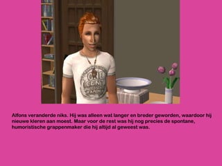 Alfons veranderde niks. Hij was alleen wat langer en breder geworden, waardoor hij nieuwe kleren aan moest. Maar voor de rest was hij nog precies de spontane, humoristische grappenmaker die hij altijd al geweest was.  