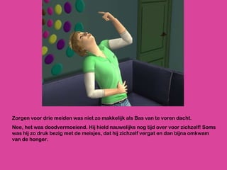 Zorgen voor drie meiden was niet zo makkelijk als Bas van te voren dacht.  Nee, het was doodvermoeiend. Hij hield nauwelijks nog tijd over voor zichzelf! Soms was hij zo druk bezig met de meisjes, dat hij zichzelf vergat en dan bijna omkwam van de honger.  