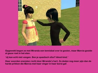 Opgewekt begon ze met Miranda een tennisbal over te gooien, maar Marcia gooide al gauw roet in het eten. ‘ Jij kan echt niet vangen. Ben je spastisch ofzo? Idioot kind.’  Haar woorden snerpten recht door Miranda’s hart. Ze deden nog meer pijn dan de harde prikken die Marcia met haar vinger in haar borst gaf.  
