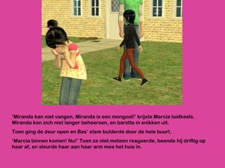 ‘ Miranda kan niet vangen, Miranda is een mongool!’ krijste Marcia luidkeels. Miranda kon zich niet langer beheersen, en barstte in snikken uit.  Toen ging de deur open en Bas’ stem bulderde door de hele buurt.  ‘ Marcia binnen komen! Nu!’ Toen ze niet meteen reageerde, beende hij driftig op haar af, en sleurde haar aan haar arm mee het huis in.  