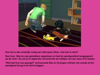 Kon hij nu dan eindelijk rustig aan tafel gaan zitten, met iets te eten?  Nee hoor. Marcia was geluidloos opgestaan en had de speelgoedkist leeggegooid op de vloer. Nu zat ze in opperste concentratie de wieltjes van een auto af te slopen. ‘ Wat had ik je nou gezegd?’ schreeuwde Bas en hij begon witheet van woede al het speelgoed terug in de kist te leggen. 
