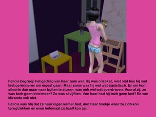 Felicia begreep het gedrag van haar oom wel. Hij was onzeker, wist niet hoe hij met lastige kinderen om moest gaan. Maar soms was hij wel wat egoïstisch. En om hun alledrie dan maar naar buiten te sturen, was ook wel wat overdreven. Vooral zij, ze was toch geen kind meer? Ze was al vijftien. Van haar had hij toch geen last? En van Miranda ook niet.  Felicia was blij dat ze haar eigen kamer had, met haar hoekje waar ze zich kon terugtrekken en even helemaal zichzelf kon zijn.  