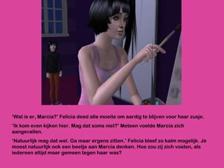 ‘ Wat is er, Marcia?’ Felicia deed alle moeite om aardig te blijven voor haar zusje. ‘ Ik kom even kijken hier. Mag dat soms niet?’ Meteen voelde Marcia zich aangevallen. ‘ Natuurlijk mag dat wel. Ga maar ergens zitten.’ Felicia bleef zo kalm mogelijk. Je moest natuurlijk ook een beetje aan Marcia denken. Hoe zou zij zich voelen, als iedereen altijd maar gemeen tegen haar was?  