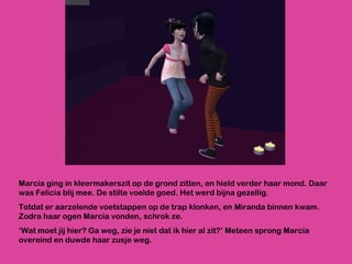 Marcia ging in kleermakerszit op de grond zitten, en hield verder haar mond. Daar was Felicia blij mee. De stilte voelde goed. Het werd bijna gezellig.  Totdat er aarzelende voetstappen op de trap klonken, en Miranda binnen kwam. Zodra haar ogen Marcia vonden, schrok ze.  ‘ Wat moet jij hier? Ga weg, zie je niet dat ik hier al zit?’ Meteen sprong Marcia overeind en duwde haar zusje weg.  