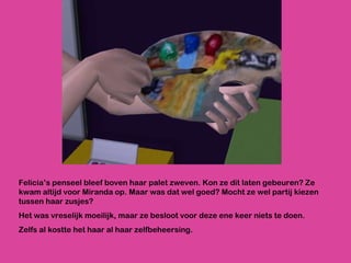 Felicia’s penseel bleef boven haar palet zweven. Kon ze dit laten gebeuren? Ze kwam altijd voor Miranda op. Maar was dat wel goed? Mocht ze wel partij kiezen tussen haar zusjes? Het was vreselijk moeilijk, maar ze besloot voor deze ene keer niets te doen.  Zelfs al kostte het haar al haar zelfbeheersing.  