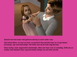 Sander kon het maar niet geloven dat hij nu echt vader was.  Zijn kleine Elise, ze was zo mooi, zo perfect! Hij noemde haar nu al zijn kleine prinsesje, zijn zonnestraaltje. Het liefst was hij de hele dag bij haar. Haar lachje, haar opgewekte stemmetje, alles aan haar was zo schattig. Zelfs als ze huilde vond Sander haar nog het liefste meisje van de hele wereld.  