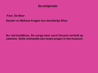 De vorige keer Fam. De Beer Sander en Melissa kregen hun dochtertje Elise. Nu: het hoofdhuis. De vorige keer werd Vincent verliefd op Jasmine. Sofie ontmoette een leuke jongen in het museum. 