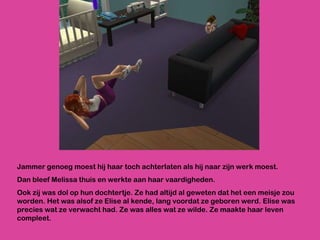 Jammer genoeg moest hij haar toch achterlaten als hij naar zijn werk moest.  Dan bleef Melissa thuis en werkte aan haar vaardigheden.  Ook zij was dol op hun dochtertje. Ze had altijd al geweten dat het een meisje zou worden. Het was alsof ze Elise al kende, lang voordat ze geboren werd. Elise was precies wat ze verwacht had. Ze was alles wat ze wilde. Ze maakte haar leven compleet. 
