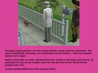De jonge ouders genoten van hun nieuwe bestaan, samen met hun dochtertje – het was zo wonderlijk, dat meisje, een combinatie van hen beiden! – maar toch maakte Sander zich zorgen. Melvin werd ouder en ouder. Hij bleef druk door werken in zijn baan in de horeca, hij gedroeg zich nog net als vroeger, maar het was aan hem te zien dat hij niet de jongste meer was.  Lachend gooide Melvin een stok weg voor Daisy.  