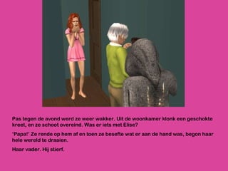 Pas tegen de avond werd ze weer wakker. Uit de woonkamer klonk een geschokte kreet, en ze schoot overeind. Was er iets met Elise? ‘ Papa!’ Ze rende op hem af en toen ze besefte wat er aan de hand was, begon haar hele wereld te draaien. Haar vader. Hij stierf. 