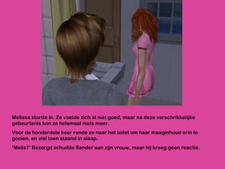 Melissa stortte in. Ze voelde zich al niet goed, maar na deze verschrikkelijke gebeurtenis kon ze helemaal niets meer. Voor de honderdste keer rende ze naar het toilet om haar maaginhoud erin te gooien, en viel toen staand in slaap.  ‘ Melis?’ Bezorgd schudde Sander aan zijn vrouw, maar hij kreeg geen reactie.  