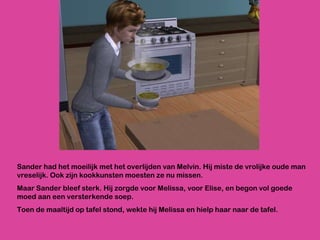 Sander had het moeilijk met het overlijden van Melvin. Hij miste de vrolijke oude man vreselijk. Ook zijn kookkunsten moesten ze nu missen.  Maar Sander bleef sterk. Hij zorgde voor Melissa, voor Elise, en begon vol goede moed aan een versterkende soep.  Toen de maaltijd op tafel stond, wekte hij Melissa en hielp haar naar de tafel.  