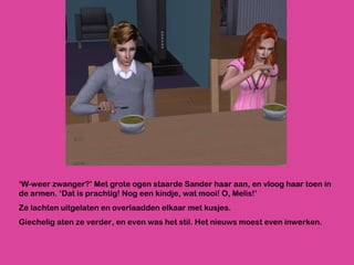 ‘ W-weer zwanger?’ Met grote ogen staarde Sander haar aan, en vloog haar toen in de armen. ‘Dat is prachtig! Nog een kindje, wat mooi! O, Melis!’ Ze lachten uitgelaten en overlaadden elkaar met kusjes.  Giechelig aten ze verder, en even was het stil. Het nieuws moest even inwerken. 