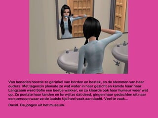 Van beneden hoorde ze gerinkel van borden en bestek, en de stemmen van haar ouders. Met tegenzin plensde ze wat water in haar gezicht en kamde haar haar. Langzaam werd Sofie een beetje wakker, en zo klaarde ook haar humeur weer wat op. Ze poetste haar tanden en terwijl ze dat deed, gingen haar gedachten uit naar een persoon waar ze de laatste tijd heel vaak aan dacht. Veel te vaak… David. De jongen uit het museum.  