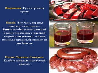 Индонезия . Суп из гусиной 
крови 
Китай. «Тит Ран», перевод 
означает «мясо змеи». 
Выпивают бокальчик змеиной 
крови вперемешку с рисовой 
водкой и закусывают живым 
змеиным сердцем, бьющимся на 
дне бокала. 
Россия, Украина, Словения. 
Колбаса заправленная густой 
кровью. 
 