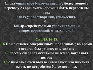 Слова «приятное благоухание», по более точному 
переводу с еврейского - должны быть переведены 
так: 
запах удовлетворения, успокоения. 
 . 
Ной др.-еврейское имя успокаивающий, 
умиротворяющий; отдых, покой. 
Сир.45:16-18: 
16 Ной оказался совершенным, праведным; во время 
гнева он был умилостивлением; 
17 посему сделался остатком на земле, когда был 
потоп; 
18 с ним заключен был вечный завет, что никакая 
плоть не истребится более потопом. 
 