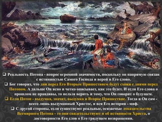 Реальность Потопа - вопрос огромной значимости, поскольку он напрямую связан 
с истинностью Самого Господа и верой в Его слово. 
 Бог говорит, что дни перед Его Вторым Пришествием будут схожи с днями перед 
Потопом. А дальше Он ясно и четко описывает, как это будет. И если Его слова о 
прошлом не правдивы, то нельзя верить и тому, что Он говорит о будущем. 
 Если Потоп - выдумка, значит, выдумка и Второе Пришествие. Тогда и Он сам - 
всего лишь выдуманный Христос, и вся Его история - миф. 
 С другой стороны, если существуют реальные, осязаемые доказательства 
Всемирного Потопа - то они свидетельствуют и об истинности Христа, о 
достоверности Его слов о Его грядущем возвращении. 
 
