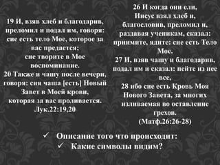 19 И, взяв хлеб и благодарив, 
преломил и подал им, говоря: 
сие есть тело Мое, которое за 
вас предается; 
сие творите в Мое 
воспоминание. 
20 Также и чашу после вечери, 
говоря: сия чаша [есть] Новый 
Завет в Моей крови, 
которая за вас проливается. 
Лук.22:19,20 
26 И когда они ели, 
Иисус взял хлеб и, 
благословив, преломил и, 
раздавая ученикам, сказал: 
приимите, ядите: сие есть Тело 
Мое. 
27 И, взяв чашу и благодарив, 
подал им и сказал: пейте из нее 
все, 
28 ибо сие есть Кровь Моя 
Нового Завета, за многих 
изливаемая во оставление 
грехов. 
(Матф.26:26-28) 
 Описание того что происходит: 
 Какие символы видим? 
 