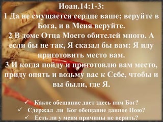 Иоан.14:1-3: 
1 Да не смущается сердце ваше; веруйте в 
Бога, и в Меня веруйте. 
2 В доме Отца Моего обителей много. А 
если бы не так, Я сказал бы вам: Я иду 
приготовить место вам. 
3 И когда пойду и приготовлю вам место, 
приду опять и возьму вас к Себе, чтобы и 
вы были, где Я. 
 Какое обещание дает здесь нам Бог? 
 Сдержал ли Бог обещание данное Ною? 
 Есть ли у меня причины не верить? 
 