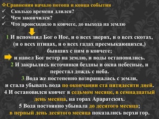 Сравнения начало потопа и конца события 
 Сколько времени длился? 
 Чем закончился? 
 Что происходило в ковчеге, до выхода на землю 
1 И вспомнил Бог о Ное, и о всех зверях, и о всех скотах, 
(и о всех птицах, и о всех гадах пресмыкающихся,) 
бывших с ним в ковчеге; 
и навел Бог ветер на землю, и воды остановились. 
2 И закрылись источники бездны и окна небесные, и 
перестал дождь с неба. 
3 Вода же постепенно возвращалась с земли, 
и стала убывать вода по окончании ста пятидесяти дней. 
4 И остановился ковчег в седьмом месяце, в семнадцатый 
день месяца, на горах Араратских. 
5 Вода постоянно убывала до десятого месяца; 
в первый день десятого месяца показались верхи гор. 
 