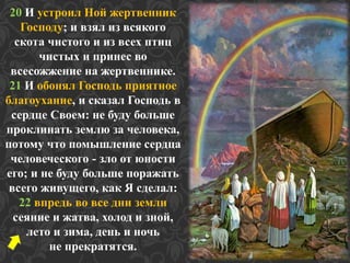 20 И устроил Ной жертвенник 
Господу; и взял из всякого 
скота чистого и из всех птиц 
чистых и принес во 
всесожжение на жертвеннике. 
21 И обонял Господь приятное 
благоухание, и сказал Господь в 
сердце Своем: не буду больше 
проклинать землю за человека, 
потому что помышление сердца 
человеческого - зло от юности 
его; и не буду больше поражать 
всего живущего, как Я сделал: 
22 впредь во все дни земли 
сеяние и жатва, холод и зной, 
лето и зима, день и ночь 
не прекратятся. 
 