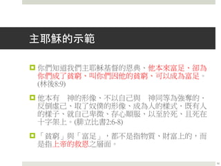 主耶穌的示範
 你們知道我們主耶穌基督的恩典、他本來富足、卻為
你們成了貧窮、叫你們因他的貧窮、可以成為富足。
(林後8:9)
 他本有 神的形像、不以自己與 神同等為強奪的．
反倒虛己、取了奴僕的形像、成為人的樣式．既有人
的樣子、就自己卑微、存心順服、以至於死、且死在
十字架上。(腓立比書2:6-8)
 「貧窮」與「富足」，都不是指物質、財富上的，而
是指上帝的救恩之層面。
10
 