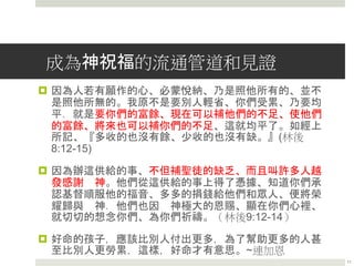 成為神祝福的流通管道和見證
 因為人若有願作的心、必蒙悅納、乃是照他所有的、並不
是照他所無的。我原不是要別人輕省、你們受累、乃要均
平．就是要你們的富餘、現在可以補他們的不足、使他們
的富餘、將來也可以補你們的不足、這就均平了。如經上
所記、『多收的也沒有餘、少收的也沒有缺。』(林後
8:12-15)
 因為辦這供給的事、不但補聖徒的缺乏、而且叫許多人越
發感謝 神。他們從這供給的事上得了憑據、知道你們承
認基督順服他的福音、多多的捐錢給他們和眾人、便將榮
耀歸與 神．他們也因 神極大的恩賜、顯在你們心裡、
就切切的想念你們、為你們祈禱。（林後9:12-14）
 好命的孩子，應該比別人付出更多，為了幫助更多的人甚
至比別人更勞累，這樣，好命才有意思。~連加恩
11
 