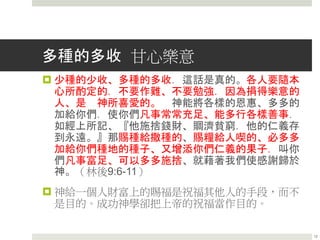 多種的多收 甘心樂意
 少種的少收、多種的多收．這話是真的。各人要隨本
心所酌定的．不要作難、不要勉強．因為捐得樂意的
人、是 神所喜愛的。 神能將各樣的恩惠、多多的
加給你們．使你們凡事常常充足、能多行各樣善事．
如經上所記、『他施捨錢財、賙濟貧窮．他的仁義存
到永遠。』那賜種給撒種的、賜糧給人喫的、必多多
加給你們種地的種子、又增添你們仁義的果子．叫你
們凡事富足、可以多多施捨、就藉著我們使感謝歸於
神。（林後9:6-11）
 神給一個人財富上的賜福是祝福其他人的手段，而不
是目的。成功神學卻把上帝的祝福當作目的。
12
 