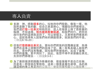 專人負責
 多謝 神、感動提多的心、叫他待你們殷勤、像我一樣。他
固然是聽了我的勸．但自己更是熱心、情願往你們那裡去。
我們還打發一位弟兄和他同去．這人在福音上得了眾教會的
稱讚．不但這樣、他也被眾教會挑選、和我們同行、把所託
與付我們的這捐貲送到了、可以榮耀主、又表明我們樂意的
心。這就免得有人因我們收的捐銀很多、就挑我們的不是。
（林後8:16-20）
 但我打發那幾位弟兄去、要叫你們照我的話豫備妥當．免得
我們在這事上誇獎你們的話落了空。萬一有馬其頓人與我們
同去、見你們沒有豫備、就叫我們所確信的、反成了羞愧．
你們的羞愧、更不用說了。因此、我想不得不求那幾位弟兄、
先到你們那裡去。（林後9:3-5）
 為了募款接濟耶路撒冷教會的事，使徒保羅不是自己在做，
而是有一群信徒在幫助他，這是一個委員會在處理，為的是
讓這樣的事工有足夠的公信力。使徒保羅相當小心這些事。 13
 