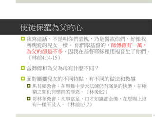 使徒保羅為父的心
 我寫這話，不是叫你們羞愧，乃是警戒你們，好像我
所親愛的兒女一樣。 你們學基督的，師傅雖有一萬，
為父的卻是不多，因我在基督耶穌裡用福音生了你們。
（林前4:14-15）
 當師傅和為父為母有什麼不同？
 面對屬靈兒女的不同特點，有不同的做法和教導
 馬其頓教會：在患難中受大試煉仍有滿足的快樂，在極
窮之間仍有樂捐的厚恩。（林後8:2）
 哥林多教會：凡事富足，口才知識都全備，在恩賜上沒
有一樣不及人。（林前1:5,7）
3
 
