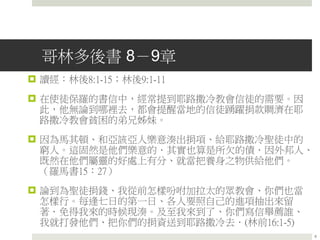 哥林多後書 8－9章
 讀經：林後8:1-15；林後9:1-11
 在使徒保羅的書信中，經常提到耶路撒冷教會信徒的需要。因
此，他無論到哪裡去，都會提醒當地的信徒踴躍捐款賙濟在耶
路撒冷教會貧困的弟兄姊妹。
 因為馬其頓、和亞該亞人樂意湊出捐項、給耶路撒冷聖徒中的
窮人。這固然是他們樂意的．其實也算是所欠的債．因外邦人、
既然在他們屬靈的好處上有分、就當把養身之物供給他們。
（羅馬書15：27）
 論到為聖徒捐錢、我從前怎樣吩咐加拉太的眾教會、你們也當
怎樣行。每逢七日的第一日、各人要照自己的進項抽出來留
著．免得我來的時候現湊。及至我來到了、你們寫信舉薦誰、
我就打發他們、把你們的捐資送到耶路撒冷去．(林前16:1-5)
6
 