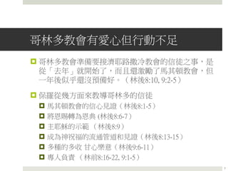 哥林多教會有愛心但行動不足
 哥林多教會準備要接濟耶路撒冷教會的信徒之事，是
從「去年」就開始了，而且還激勵了馬其頓教會，但
一年後似乎還沒預備好。（林後8:10, 9:2-5）
 保羅從幾方面來教導哥林多的信徒
 馬其頓教會的信心見證（林後8:1-5）
 將恩賜轉為恩典 (林後8:6-7）
 主耶穌的示範 （林後8:9）
 成為神祝福的流通管道和見證（林後8:13-15）
 多種的多收 甘心樂意（林後9:6-11）
 專人負責 （林前8:16-22, 9:1-5）
7
 