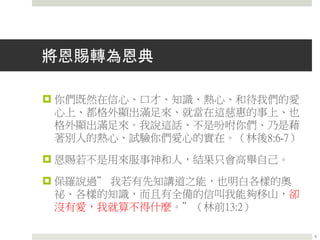 將恩賜轉為恩典
 你們既然在信心、口才、知識、熱心、和待我們的愛
心上、都格外顯出滿足來、就當在這慈惠的事上、也
格外顯出滿足來。我說這話、不是吩咐你們、乃是藉
著別人的熱心、試驗你們愛心的實在。（林後8:6-7）
 恩賜若不是用來服事神和人，結果只會高舉自己。
 保羅說過” 我若有先知講道之能，也明白各樣的奧
祕、各樣的知識，而且有全備的信叫我能夠移山，卻
沒有愛，我就算不得什麼。”（林前13:2）
9
 
