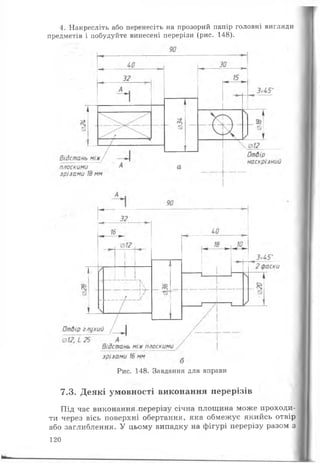 4. Накресліть або перенесіть на прозорий папір головні вигляди
предметів і побудуйте винесені перерізи (рис. 148).
Рис. 148. Завдання для вправи
7.3. Деякі умовності виконання перерізів
Під час виконання перерізу січна площина може проходи­
ти через вісь поверхні обертання, яка обмежуе якийсь отвір
або заглиблення. У цьому випадку на фігурі перерізу разом з
120
 