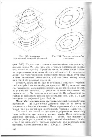б
Рис. 244. Горизонталі пагорбка
і западини
Рис. 243. Утворення
горизонталей поверхні місцевості
(рис. 243). Перша з цих площин повинна бути площиною ну­
льового рівня Н 0. Відстань між січними площинами назива­
ють висотою перерізу. Проекції ліній, по яких січні площи­
ни перетинають поверхню ділянки місцевості, і є горизонта­
лями. На топографічних кресленнях горизонталі супровод­
жують числовими позначками, які вказують висоту точок
цих ліній від рівневої поверхні.
Зверніть увагу на те, що за зовнішнім виглядом горизон­
талі пагорба і западини будуть однакові. Щоб уникнути цьо­
го, горизонталі доповнюють позначенням пониження поверх­
ні у вигляді рисочок. Ці рисочки завжди спрямовані від
горизонталі у бік пониження місцевості. На зображенні па­
горбка їх проводять іззовні горизонталей (рис. 244, а), а для
западини — усередині (рис. 244, б).
Масштаби топографічних креслень. Масштаб топографічного
креслення — це відношення довжини відрізка на ньому до
довжини відрізка на місцевості. Його виражають відношенням
чисел (як і на звичайних кресленнях), графічно і словесно.
Числовий масштаб — числове відображення масштабу
топографічного креслення у вигляді дробу. Його чисельник
дорівнює одиниці, а знаменник — число, яке показує, у
скільки разів усі відстані на карті менші відповідних їм від­
станей на місцевості. Числові масштаби для топографічних
креслень мають значення від 1:200 до 1:1000000.
206
 