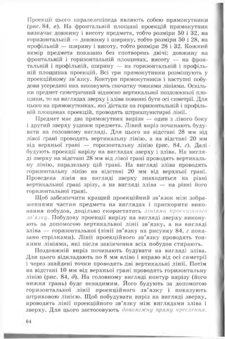 Проекції цього паралелепіпеда являють собою прямокутники
(рис. 84, в). На фронтальній площині проекцій прямокутник
визначає довжину і висоту предмета, тобто розміри 50 і 32, на
горизонтальній — довжину і ширину, тобто розміри 50 і 28, на
профільній — ширину і висоту, тобто розміри 28 і 32. Кожний
вимір предмета показано без спотворень двічі: довжину на
фронтальній і горизонтальній площинах, висоту — на фрон­
тальній і профільній, ширину — на горизонтальній і профіль­
ній площинах проекцій. Всі три прямокутники розміщують у
проекційному зв’язку. Контури прямокутників і наступні побу­
дови усередині них виконують спочатку тонкими лініями. Оскіль­
ки предмет симетричний відносно вертикальної поздовжньої пло­
щини, то на виглядах зверху і зліва повинні бути осі симетрії. Для
цього на прямокутниках, які дістали на горизонтальній і профіль­
ній площинах проекцій, проводять штрихпунктирні лінії.
Предмет має два прямокутних вирізи — один з лівого боку
і другий зверху уздовж предмета. Лівий виріз починають буду­
вати на головному вигляді. Для цього на відстані 28 мм від
лівої грані проводять вертикальну лінію, а на відстані 20 мм
від верхньої грані — горизонтальну лінію (рис. 84, г). Д а л і.
будують проекції вирізу на виглядах зверху і зліва. На вигля­
ді зверху на відстані 28 мм від лівої грані проводять вертикаль­
ну лінію, паралельну цій грані. На вигляді зліва проводять
горизонтальну лінію на відстані 20 мм від верхньої грані.
Проведена лінія на вигляді зверху знаходиться на рівні
вертикальної грані зрізу, а на вигляді зліва — на рівні його
горизонтальної грані.
Щоб забезпечити кращий проекційний зв’язок між зобра­
женнями частин предмета на виглядах і прискорити вико­
нання побудов, доцільно скористатись лініями проекційного
зв'язку. Побудову проекції вирізу на вигляді зверху викону­
ють за допомогою вертикальної лін ії зв’язку, а на вигляді
зліва — горизонтальної (лін ії зв’язку на рисунку 84, г пока­
зано стрілками). Л ін ії проекційного зв’язку проводять тон­
кими лініями, які після закінчення всіх побудов стирають.
Поздовжній виріз починають будувати на вигляді зліва.
Для цього відкладають по 8 мм вліво і вправо від осі симетрії
і через знайдені точки проводять дві вертикальні лінії. Потім
на відстані 10 мм від верхньої грані проводять горизонтальну
лінію (рис. 84, д). На головному вигляді контур вирізу (його
нижня грань) буде невидимим. Його будують за допомогою
горизонтальної лін ії проекційного зв’язку і показують
штриховою лінією. Щ об побудувати виріз на вигляді зверху,
проводять лінії проекційного зв’язку між виглядами зліва і
зверху. Д ля цього застосовують допоміжну пряму креслення.
64
 