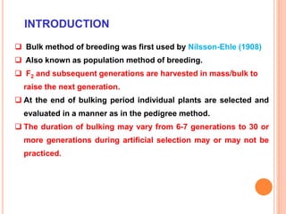 INTRODUCTION
 Bulk method of breeding was first used by Nilsson-Ehle (1908)
 Also known as population method of breeding.
 F2 and subsequent generations are harvested in mass/bulk to
raise the next generation.
 At the end of bulking period individual plants are selected and
evaluated in a manner as in the pedigree method.
 The duration of bulking may vary from 6-7 generations to 30 or
more generations during artificial selection may or may not be
practiced.
 