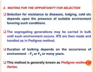 2. WAITING FOR THE OPPORTUNITY FOR SELECTION
 Selection for resistance to diseases, lodging, cold etc
depends upon the presence of suitable environment
favoring such conditions.
 The segregating generations may be carried in bulk
until such environment occurs. IPS are then made and
handled as in Pedigree method.
 Duration of bulking depends on the occurrence of
environment - F2 or F6 or many years.
 This method is generally known as Pedigree method of
Harlan.
 