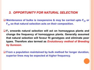 3. OPPORTUNITY FOR NATURAL SELECTION
 Maintenance of bulks is inexpensive & may be carried upto F20 or
F30 so that natural selection acts on their composition.
 F7 onwards natural selection will act on homozygous plants and
change the frequency of homozygous plants. Generally assumed
that natural selection will favour fit genotypes and eliminate poor
types. Therefore also termed as Evolutionary method of Breeding
by Suneson.
 From a population maintained by bulk method for longer duration,
superior lines may be expected at higher frequency.
 