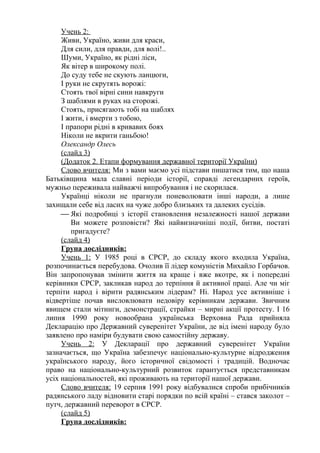 Учень 2:
     Живи, Україно, живи для краси,
     Для сили, для правди, для волі!..
     Шуми, Україно, як рідні ліси,
     Як вітер в широкому полі.
     До суду тебе не скують ланцюги,
     І руки не скрутять ворожі:
     Стоять твої вірні сини навкруги
     З шаблями в руках на сторожі.
     Стоять, присягають тобі на шаблях
     І жити, і вмерти з тобою,
     І прапори рідні в кривавих боях
     Ніколи не вкрити ганьбою!
     Олександр Олесь
     (слайд 3)
     (Додаток 2. Етапи формування державної території України)
     Слово вчителя: Ми з вами маємо усі підстави пишатися тим, що наша
Батьківщина мала славні періоди історії, справді легендарних героїв,
мужньо переживала найважчі випробування і не скорилася.
     Українці ніколи не прагнули поневолювати інші народи, а лише
захищали себе від ласих на чуже добро близьких та далеких сусідів.
      Які подробиці з історії становлення незалежності нашої держави
        Ви можете розповісти? Які найвизначніші події, битви, постаті
        пригадуєте?
     (слайд 4)
     Група дослідників:
     Учень 1: У 1985 році в СРСР, до складу якого входила Україна,
розпочинається перебудова. Очолив її лідер комуністів Михайло Горбачов.
Він запропонував змінити життя на краще і вже вкотре, як і попередні
керівники СРСР, закликав народ до терпіння й активної праці. Але чи міг
терпіти народ і вірити радянським лідерам? Ні. Народ усе активніше і
відвертіше почав висловлювати недовіру керівникам держави. Звичним
явищем стали мітинги, демонстрації, страйки – мирні акції протесту. І 16
липня 1990 року новообрана українська Верховна Рада прийняла
Декларацію про Державний суверенітет України, де від імені народу було
заявлено про наміри будувати свою самостійну державу.
     Учень 2: У Декларації про державний суверенітет України
зазначається, що Україна забезпечує національно-культурне відродження
українського народу, його історичної свідомості і традицій. Водночас
право на національно-культурний розвиток гарантується представникам
усіх національностей, які проживають на території нашої держави.
     Слово вчителя: 19 серпня 1991 року відбувалися спроби прибічників
радянського ладу відновити старі порядки по всій країні – стався заколот –
путч, державний переворот в СРСР.
     (слайд 5)
     Група дослідників:
 