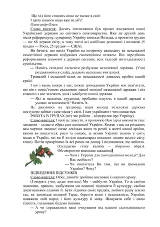 Що хід його спинить ніщо не зможе в світі
     І цвіту нашого ніщо вже не уб'є!
     Олександр Олесь
     Слово вчителя: Досить інтенсивним був процес входження нової
Української держави до світового співтовариства. Вже на другий день
після референдуму, суверенну Україну визнала Польща, а протягом грудня
— ще 68 держав світу, в тому числі всі найбільш розвинені і впливові (5
грудня — Росія, 25 грудня — США).
     Ви бачите, що вихід України на історичну авансцену як незалежної
самостійної держави відбувався еволюційним шляхом. Він передбачав
реформування існуючої у державі системи, всіх галузей життєдіяльності
суспільства.
      Назвіть складові елементи розбудови незалежної держави. (Учні
        роздивляються слайд, додають несказане вчителем).
     Тривалий і складний шлях до незалежності довелось пройти нашій
країні.
     І ми з вами, кожен з нас, кожен громадянин України має пам’ятати,
що він є невід’ємною складовою нашої молодої незалежної держави і від
кожного з нас залежить доля і майбутнє нашої держави.
      Які ж недоліки, труднощі, проблеми існують в нашій державі в
        умовах незалежності? Назвіть їх.
     Не дивлячись на труднощі, наша молода незалежна держава
поступово займає гідне місце у світі. І нам українцям є чим пишатися.
     РОБОТА В ГРУПАХ (під час роботи – відеоролик про Україну).
     Слово вчителя: І щоб це довести, я пропоную Вам зараз виконати таке
завдання – скласти образ сьогоднішньої України. Кожен з вас на розданих
вам картках запише/ назве декілька явищ та речей в житті нашої країни,
якими ви пишаєтеся; риси та ознаки, за якими Україну знають у світі;
місця в Україні, які ви б хотіли насамперед показати людям всього світу
тощо). Потім прикріпимо їх всі разом на дошку і подивимося, що вийшло.
                      (Складаємо гілку калини – збираємо образ).
                      Обговорюємо виконане завдання.
                           Чим є Україна для сьогоднішньої молоді? Для
                              Вас особисто?
                           Чи пишаєтеся Ви тим, що ви громадяни
                              України? Чому?
     ПІДВЕДЕННЯ ПІДСУМКІВ
     Слово вчителя: Отже, давайте зробимо висновок із нашого уроку.
     (Говорять учні, додає вчитель) Ми – майбутнє України. То ж своїми
знаннями, працею, здобутками ми повинні підносити її культуру, своїми
досягненнями славити її. Бути гідними своїх предків, любити рідну землю
так, як заповідав великий Тарас, берегти волю і незалежність України,
поважати свій народ і його культуру й мову. Шанувати себе і свою
гідність, і шановані будемо іншими.
      А чи справдилися ваші очікування від нашого сьогоднішнього
        уроку?
 