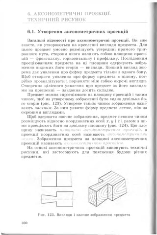6. АКСОНОМЕТРИЧНІ ПРОЕКЦІЇ.
ТЕХНІЧНИЙ РИСУНОК
6.1. Утворення аксонометричних проекцій
Загальні відомості про аксонометричні проекції. Ви вже
знаєте, як утворюються на кресленні вигляди предмета. Для
цього предмет умовно розміщують усередині прямого триг­
ранного кута, сторони якого являють собою площини проек­
цій — фронтальну, горизонтальну і профільну. Послідовним
проеціюванням предмета на ці площини одержують зобра­
ження видимих його сторін — вигляди. Кожний вигляд зок­
рема дає уявлення про форму предмета тільки з одного боку.
Щ об створити уявлення про форму предмета в цілому, пот­
рібно проаналізувати і порівняти між собою окремі вигляди.
Створення цілісного уявлення про предмет за його вигляда­
ми на кресленні — завдання досить складне.
Предмет можна спроеціювати на площину проекцій і таким
чином, щоб на утвореному зображенні було видно декілька йо­
го сторін (рис. 123). Утворене таким чином зображення нази­
вають наочним. За ним уявити форму предмета легше, ніж за
окремими виглядами.
Щ об одержати наочне зображення, предмет певним чином
розміщують відносно координатних осей х, у і 2 і разом з ни­
ми проеціюють його на довільну площину (рис. 124). Цю пло­
щину називають площиною аксонометричних проекцій, а
проекції координатних осей називають аксонометричними
осями. Зображення предмета на площині аксонометричних
проекцій називають аксонометричною проекцією.
На основі аксонометричних проекцій виконують технічні
рисунки, які застосовують для пояснення будови різних
предметів.
Рис. 123. Вигляди і наочне зображення предмета
100
Ь- _
 