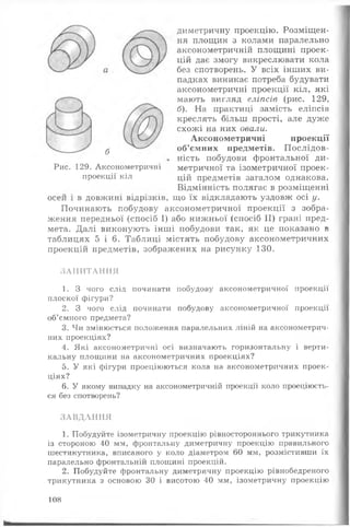 диметричну проекцію. Розміщен­
ня площин з колами паралельно
аксонометричній площині проек­
цій дає змогу викреслювати кола
без спотворень. У всіх інших ви­
падках виникає потреба будувати
аксонометричні проекції кіл, які
мають вигляд еліпсів (рис. 129,
б). На практиці замість еліпсів
креслять більш прості, але дуже
схожі на них овали.
Аксонометричні проекції
об’ємних предметів. П ослідов­
ність побудови фронтальної ди-
метричної та ізометричної проек­
цій предметів загалом однакова.
Відмінність полягає в розміщенні
що їх відкладають уздовж осі у.
Починають побудову аксонометричної проекції з зобра­
ження передньої (спосіб І) або нижньої (спосіб II) грані пред­
мета. Далі виконують інші побудови так, як це показано в
таблицях 5 і 6. Таблиці містять побудову аксонометричних
проекцій предметів, зображених на рисунку 130.
осей 1 в довжині відрізків,
З А П И Т А Н Н Я
1. З чого слід починати побудову аксонометричної проекції
плоскої фігури?
2. З чого слід починати побудову аксонометричної проекції
об’ємного предмета?
3. Чи змінюється положення паралельних ліній на аксонометрич­
них проекціях?
4. Які аксонометричні осі визначають горизонтальну і верти­
кальну площини на аксонометричних проекціях?
5. У які фігури проеціюються кола на аксонометричних проек­
ціях?
6. У якому випадку на аксонометричній проекції коло проеціюєть­
ся без спотворень?
З А В Д А Н Н Я
1. Побудуйте ізометричну проекцію рівностороннього трикутника
із стороною 40 мм, фронтальну диметричну проекцію правильного
шестикутника, вписаного у коло діаметром 60 мм, розмістивши їх
паралельно фронтальній площині проекцій.
2. Побудуйте фронтальну диметричну проекцію рівнобедреного
трикутника з основою 30 і висотою 40 мм, ізометричну проекцію
б
Рис. 129. Аксонометричні
проекції кіл
108
 