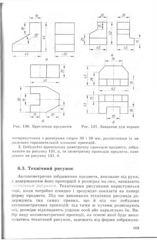'ЗО
28
і
ЙІ
чй і
т
1
1
1
1 Т
_ _____ 45______ н
І
^ ® '
т
20
І—------—
1
Рис. 130. Креслення предметів Рис. 131. Завдання для вправи
чотирикутника з розмірами сторін ЗО і 50 мм, розмістивши їх па­
ралельно горизонтальній площині проекцій.
3. Побудуйте фронтальну диметричну проекцію предмета, зобра­
женого на рисунку 131, а, та ізометричну проекцію предмета, наве­
деного на рисунку 131, б.
6.3. Технічний рисунок
Аксонометричне зображення предмета, виконане від руки,
з додержанням його пропорцій в розмірах на око, називають
пехнічним рисунком. Технічними рисунками користуються
тоді, коли потрібно швидко і зрозуміло показати на папері
форму предмета. Під час виконання технічних рисунків до­
держують тих самих правил, що й під час побудови
аксонометричних проекцій: під тими ж кутами розміщують
осі, розміри відкладають уздовж осей або паралельно їм. Ви­
бір виду аксонометричної проекції, на основі якої буде вико­
нуватись технічний рисунок, залежить від форми зображува-
109
 