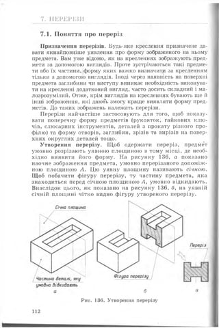 7. ПЕРЕРІЗИ
7.1. Поняття про переріз
Призначення перерізів. Будь-яке креслення призначене да­
вати якнайповніше уявлення про форму зображеного на ньому
предмета. Вам уже відомо, як на кресленнях зображують пред­
мети за допомогою виглядів. Проте зустрічаються такі предме­
ти або їх частини, форму яких важко визначити за кресленням
тільки з допомогою виглядів. Іноді через наявність на поверхні
предмета заглибини чи виступу виникає необхідність виконува­
ти на кресленні додатковий вигляд, часто досить складний і ма­
лозрозумілий. Отже, крім виглядів на кресленнях бувають ще й
інші зображення, які дають змогу краще виявляти форму пред­
метів. До таких зображень належать перерізи.
Перерізи найчастіше застосовують для того, щоб показу­
вати поперечну форму предметів (рукояток, гайкових клю ­
чів, слюсарних інструментів, деталей з прокату різного про­
філю) та форму отворів, заглибин, зрізів та вирізів на повер­
хнях округлих деталей тощо.
Утворення перерізу. Щ об одержати переріз, предмет
умовно розрізають уявною площиною в тому місці, де необ­
хідно виявити його форму. На рисунку 136, а показано
наочне зображення предмета, умовно перерізаного допоміж­
ною площиною А. Цю уявну площину називають січною.
Щ об побачити фігуру перерізу, ту частину предмета, яка
знаходиться перед січною площиною А, умовно відкидають.
Внаслідок цього, як показано на рисунку 136, б, на уявній
січній площині чітко видно фігуру утвореного перерізу.
а б в
Рис. 136. Утворення перерізу
112
 