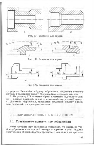 Рис. 177. Завдання для вправи
Рис. 178. Завдання для вправи
/1
^— П
З — — * -
х
о, _$
а б
Рис. 179. Завдання для вправи
Єї «а
ду розрізів. Виконайте побудову зображення, поєднавши половину
вигляду з половиною розрізу. Скористайтесь прозорим папером.
3. На рисунку 179 наведено обриси предметів: над осьовою ліні­
єю — видимої поверхні, нижче — невидимої (внутрішньої) поверх­
ні. Доповніть зображення, виконавши поєднання вигляду з розрі­
зом. Скористайтесь прозорим папером.
9. ВИБІР ЗОБРАЖЕНЬ НА КРЕСЛЕННЯХ
9.1. Узагальнене поняття про зображення
Коли говорять про виконання креслення, то мають на ува­
зі відображення на аркуші паперу створених в уяві людини
просторових образів якогось предмета. Надалі за цим креслен­
143
 