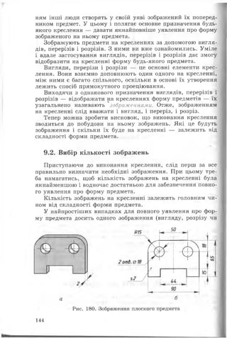 ням інші люди створять у своїй уяві зображений їх поперед­
ником предмет. У цьому і полягає основне призначення будь-
якого креслення — давати якнайповніше уявлення про форму
зображеного на ньому предмета.
Зображують предмети на кресленнях за допомогою вигля­
дів, перерізів і розрізів. З ними ви вже ознайомились. Уміле
і вдале застосування виглядів, перерізів і розрізів дає змогу
відобразити на кресленні форму будь-якого предмета.
Вигляди, перерізи і розрізи — це основні елементи крес­
лення. Вони взаємно доповнюють один одного на кресленні,
між ними є багато спільного, оскільки в основі їх утворення
лежить спосіб прямокутного проеціювання.
Виходячи з однакового призначення виглядів, перерізів і
розрізів — відображати на кресленнях форму предметів — їх
узагальнено називають зображеннями. Отже, зображенням
на кресленні слід вважати і вигляд, і переріз, і розріз.
Тепер можна зробити висновок, що виконання креслення
зводиться до побудови на ньому зображень. Які це будуть
зображення і скільки їх буде на кресленні — залежить від
складності форми предмета.
9.2. Вибір кількості зображень
Приступаючи до виконання креслення, слід перш за все
правильно визначити необхідні зображення. При цьому тре­
ба намагатись, щоб кількість зображень на кресленні була
якнайменшою і водночас достатньою для забезпечення повно­
го уявлення про форму предмета.
Кількість зображень на кресленні залежить головним чи­
ном від складності форми предмета.
У найпростіших випадках для повного уявлення про фор­
му предмета досить одного зображення (вигляду, розрізу чи
915
50
Г*~
а б
Рис. 180. Зображення плоского предмета
144
 