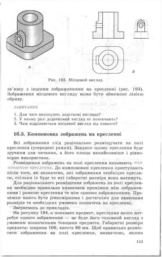 '..-у
І.і
а
V У б
Рис. 193. Місцевий вигляд
зв’язку з іншими зображеннями на кресленні (рис. 193).
Зображення місцевого вигляду може бути обмежене лінією
обриву.
Всі зображення слід раціонально розміщувати на полі
креслення (усередині рамки). Завдяки цьому креслення буде
зручним для читання, а його площа якнайповніше і рівно­
мірно використана.
Розміщення зображень на полі креслення називають ком
поновкою креслення. До компоновки креслення приступають
після того, як визначено, які зображення необхідно кресли­
ти, скільки їх буде та які габаритні розміри вони матимуть.
Для раціонального розміщення зображень на полі креслен­
ня необхідно правильно визначити проміжки між зображен­
нями і рамкою креслення та між самими зображеннями. Про­
міжки мають бути рівномірними і достатніми для нанесення
розмірів та необхідних умовних позначень на кресленні.
Звернемось до прикладів.
На рисунку 194, а показано предмет, креслення якого пот­
ребує одного зображення — це буде його головний вигляд з
умовним позначенням товщини предмета. Габаритні розміри
предмета: ширина 100, висота 80 мм. Щоб правильно розміс­
тити зображення на полі креслення, визначимо, якими
1. Для чого виконують додаткові вигляди?
2. У якому разі додатковий вигляд не позначають?
3. Чим відрізняється місцевий вигляд від повного?
10.3. Компоновка зображень на кресленні
153
 
